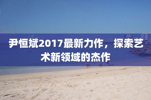 尹恒斌2017最新力作，探索艺术新领域的杰作