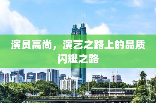 演员高尚，演艺之路上的品质闪耀之路