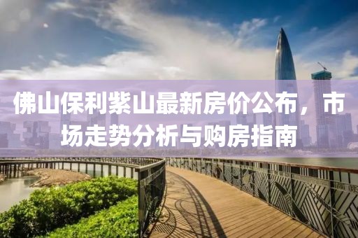 佛山保利紫山最新房价公布，市场走势分析与购房指南