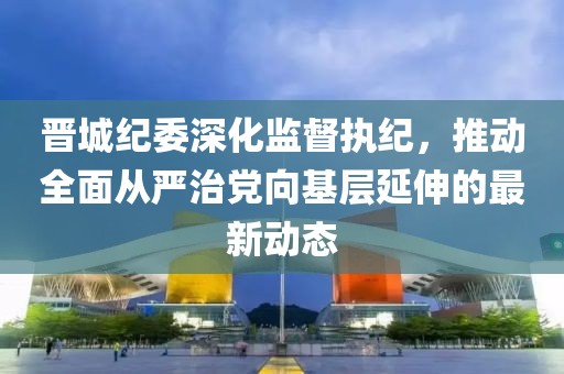 晋城纪委深化监督执纪，推动全面从严治党向基层延伸的最新动态