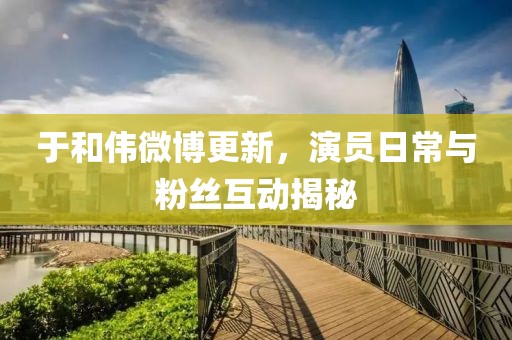 于和伟微博更新，演员日常与粉丝互动揭秘