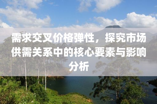 需求交叉价格弹性，探究市场供需关系中的核心要素与影响分析