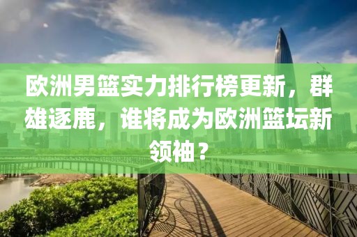 欧洲男篮实力排行榜更新，群雄逐鹿，谁将成为欧洲篮坛新领袖？