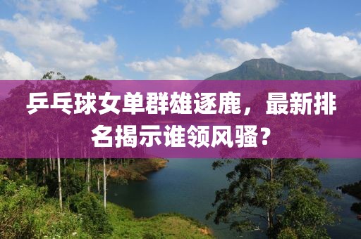 乒乓球女单群雄逐鹿，最新排名揭示谁领风骚？