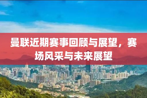 曼联近期赛事回顾与展望，赛场风采与未来展望