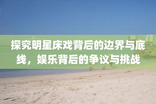探究明星床戏背后的边界与底线，娱乐背后的争议与挑战