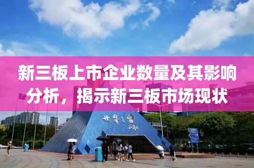 新三板上市企业数量及其影响分析，揭示新三板市场现状