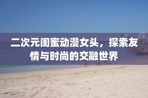 二次元闺蜜动漫女头，探索友情与时尚的交融世界
