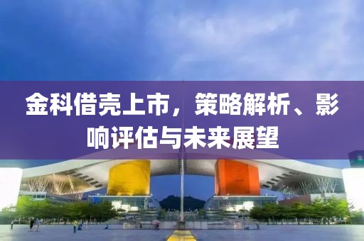 金科借壳上市，策略解析、影响评估与未来展望