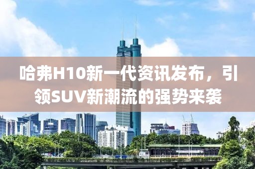 哈弗H10新一代资讯发布，引领SUV新潮流的强势来袭