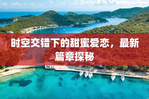 时空交错下的甜蜜爱恋，最新篇章探秘