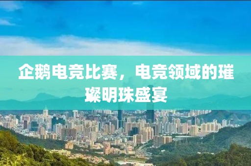 企鹅电竞比赛，电竞领域的璀璨明珠盛宴