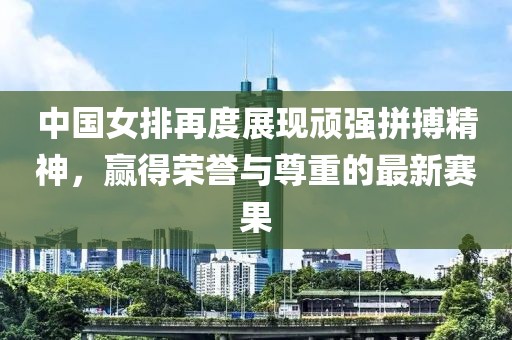 中国女排再度展现顽强拼搏精神，赢得荣誉与尊重的最新赛果