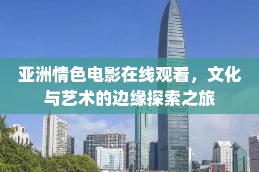 亚洲情色电影在线观看，文化与艺术的边缘探索之旅