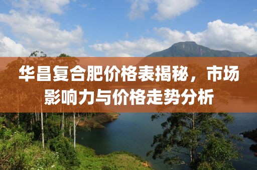 华昌复合肥价格表揭秘，市场影响力与价格走势分析