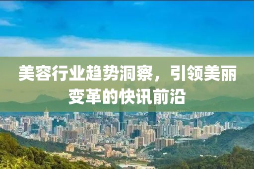 美容行业趋势洞察，引领美丽变革的快讯前沿