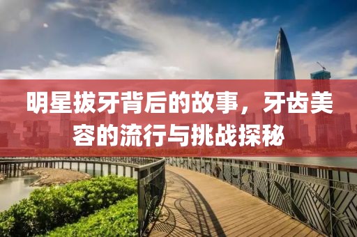 明星拔牙背后的故事，牙齿美容的流行与挑战探秘
