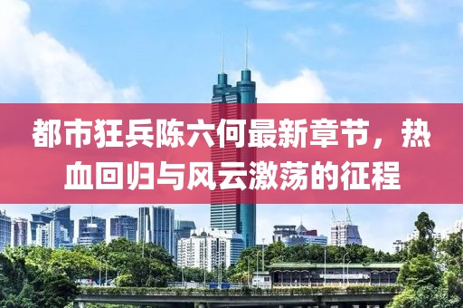 都市狂兵陈六何最新章节，热血回归与风云激荡的征程
