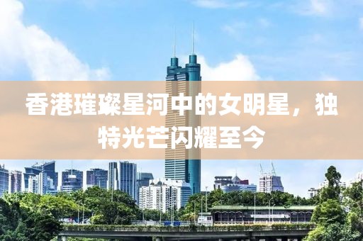 香港璀璨星河中的女明星，独特光芒闪耀至今