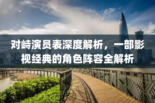 对峙演员表深度解析，一部影视经典的角色阵容全解析