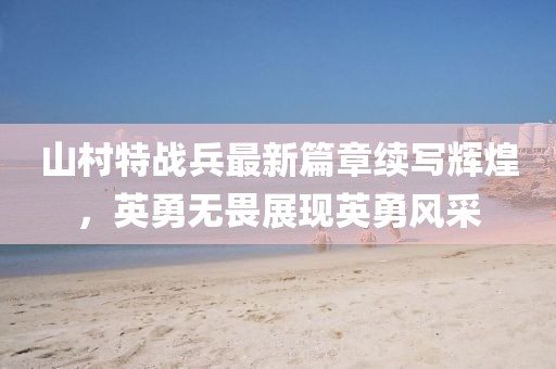 山村特战兵最新篇章续写辉煌，英勇无畏展现英勇风采