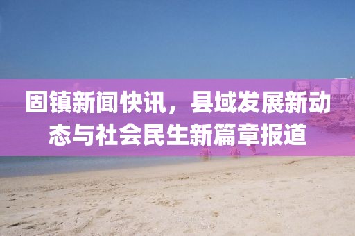 固镇新闻快讯，县域发展新动态与社会民生新篇章报道