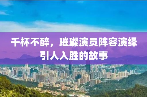 千杯不醉，璀璨演员阵容演绎引人入胜的故事