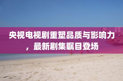 央视电视剧重塑品质与影响力，最新剧集瞩目登场
