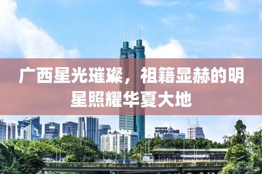 广西星光璀璨，祖籍显赫的明星照耀华夏大地