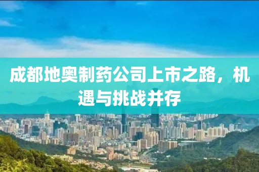 成都地奥制药公司上市之路，机遇与挑战并存