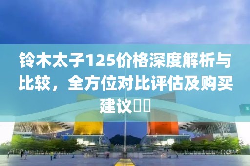 铃木太子125价格深度解析与比较，全方位对比评估及购买建议​​
