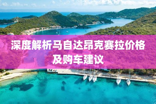 深度解析马自达昂克赛拉价格及购车建议
