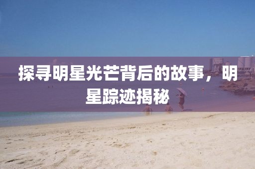 探寻明星光芒背后的故事，明星踪迹揭秘