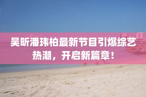 吴昕潘玮柏最新节目引爆综艺热潮，开启新篇章！