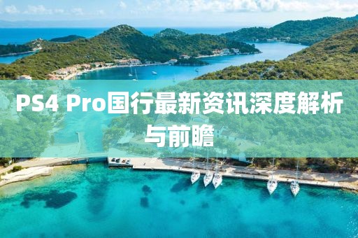 PS4 Pro国行最新资讯深度解析与前瞻