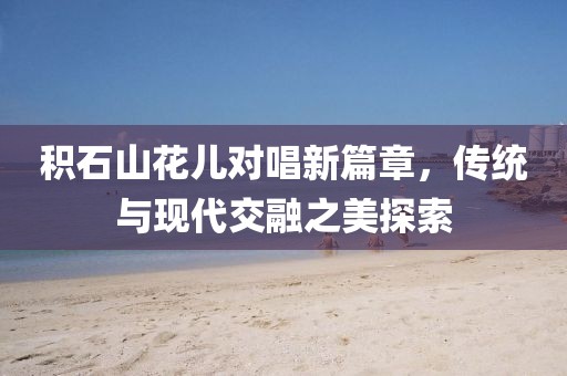 积石山花儿对唱新篇章，传统与现代交融之美探索
