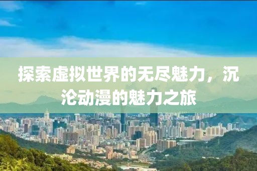 探索虚拟世界的无尽魅力，沉沦动漫的魅力之旅