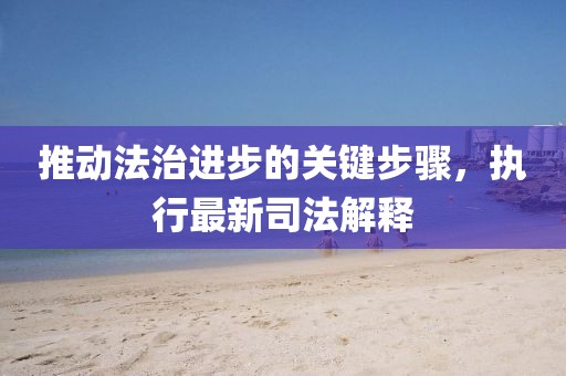 推动法治进步的关键步骤，执行最新司法解释