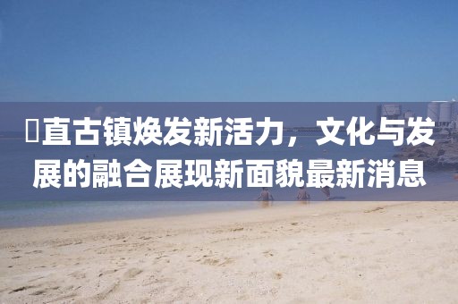 甪直古镇焕发新活力，文化与发展的融合展现新面貌最新消息