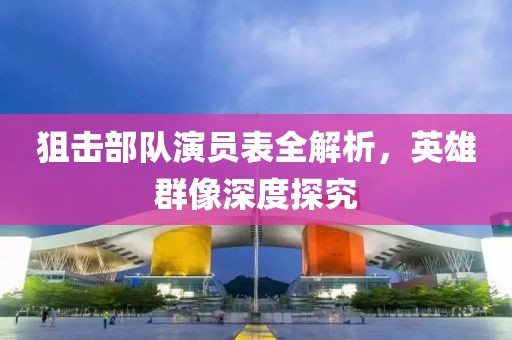狙击部队演员表全解析，英雄群像深度探究