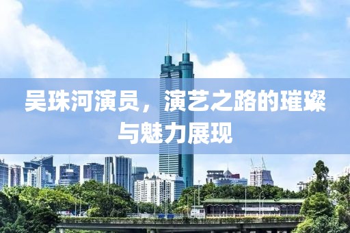 吴珠河演员，演艺之路的璀璨与魅力展现
