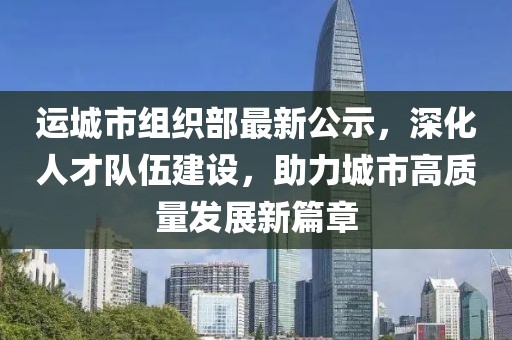 运城市组织部最新公示，深化人才队伍建设，助力城市高质量发展新篇章