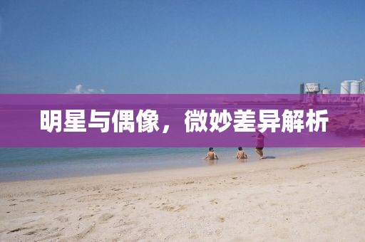 明星与偶像，微妙差异解析