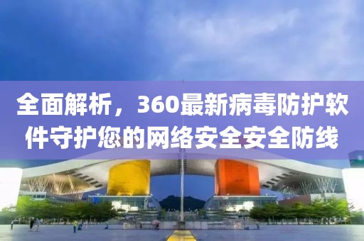 全面解析，360最新病毒防护软件守护您的网络安全安全防线