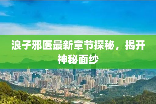 浪子邪医最新章节探秘，揭开神秘面纱