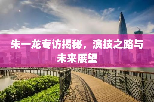 朱一龙专访揭秘，演技之路与未来展望