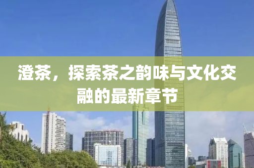 澄茶，探索茶之韵味与文化交融的最新章节