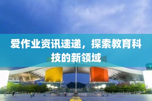 爱作业资讯速递，探索教育科技的新领域