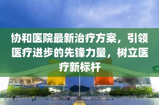 协和医院最新治疗方案，引领医疗进步的先锋力量，树立医疗新标杆