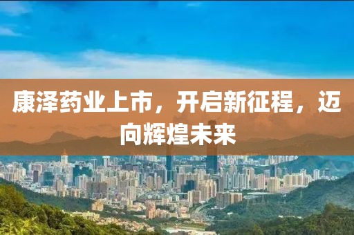 康泽药业上市，开启新征程，迈向辉煌未来